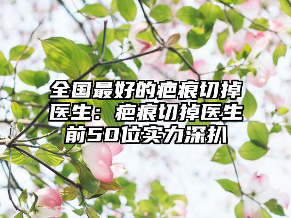 全国最好的疤痕切掉医生：疤痕切掉医生前50位实力深扒