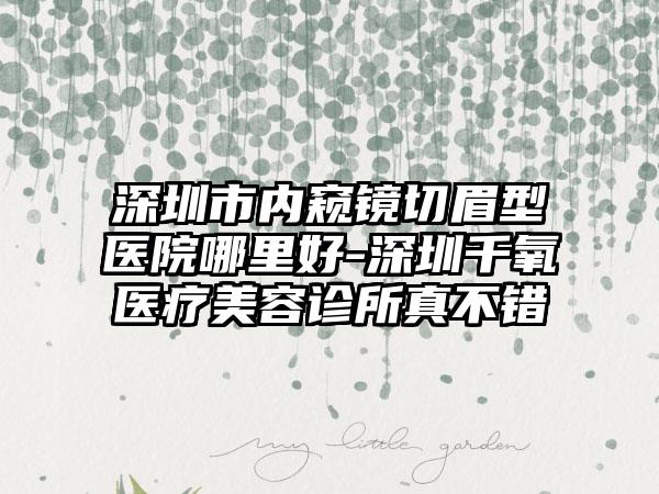 深圳市内窥镜切眉型医院哪里好-深圳千氧医疗美容诊所真不错