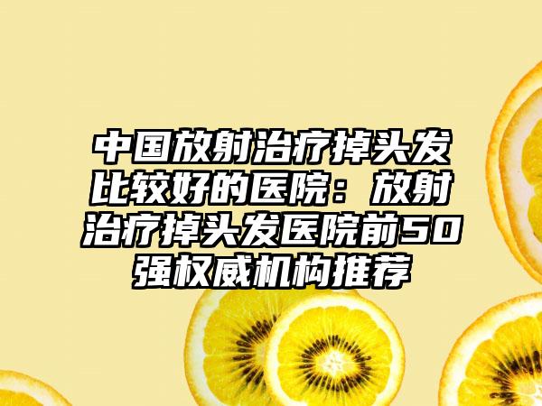 中国放射治疗掉头发比较好的医院：放射治疗掉头发医院前50强权威机构推荐