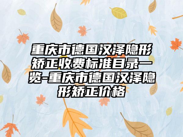 重庆市德国汉泽隐形矫正收费标准目录一览-重庆市德国汉泽隐形矫正价格