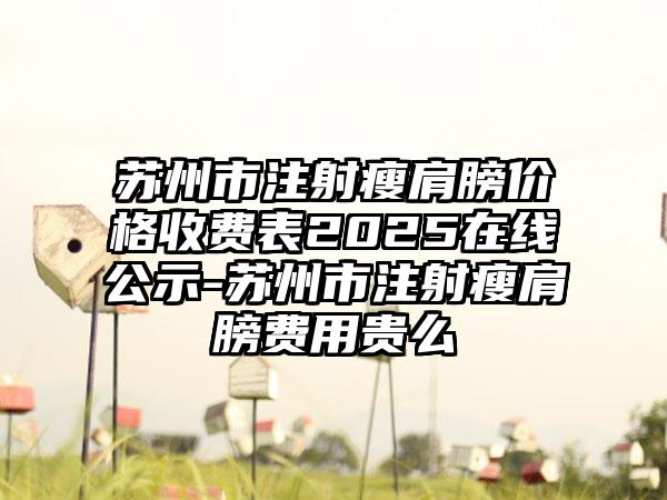 苏州市注射瘦肩膀价格收费表2025在线公示-苏州市注射瘦肩膀费用贵么