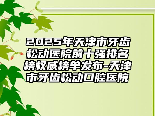 2025年天津市牙齿松动医院前十强排名榜权威榜单发布-天津市牙齿松动口腔医院