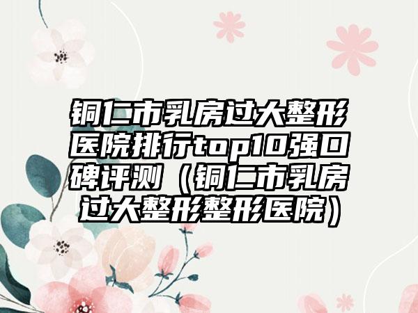 铜仁市乳房过大整形医院排行top10强口碑评测（铜仁市乳房过大整形整形医院）