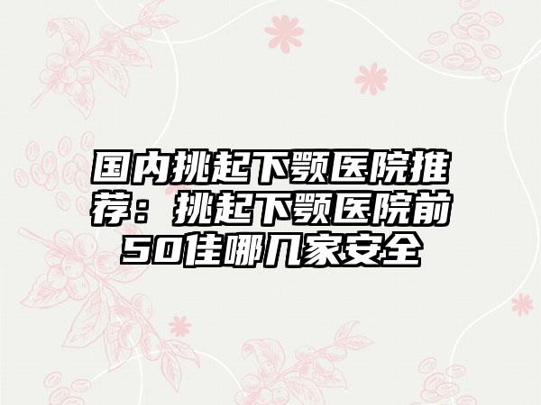 国内挑起下颚医院推荐：挑起下颚医院前50佳哪几家安全