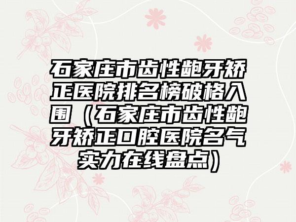 石家庄市齿性龅牙矫正医院排名榜破格入围（石家庄市齿性龅牙矫正口腔医院名气实力在线盘点）