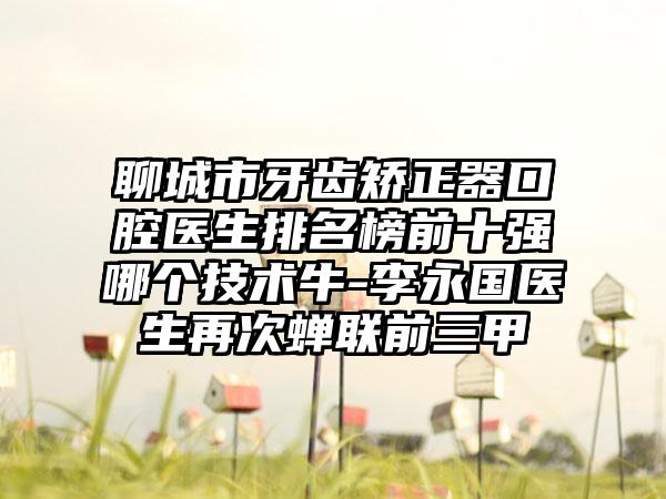 聊城市牙齿矫正器口腔医生排名榜前十强哪个技术牛-李永国医生再次蝉联前三甲