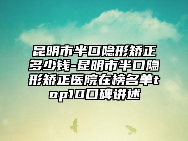 昆明市半口隐形矫正多少钱-昆明市半口隐形矫正医院在榜名单top10口碑讲述