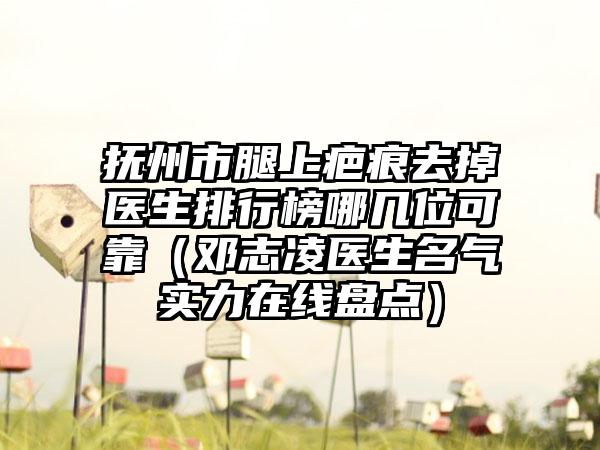 抚州市腿上疤痕去掉医生排行榜哪几位可靠（邓志凌医生名气实力在线盘点）