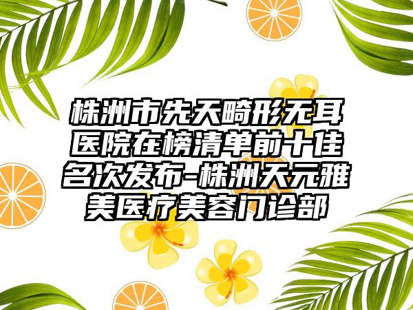 株洲市先天畸形无耳医院在榜清单前十佳名次发布-株洲天元雅美医疗美容门诊部