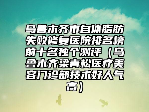 乌鲁木齐市自体脂肪失败修复医院排名榜前十名独个测评（乌鲁木齐梁青松医疗美容门诊部技术好人气高）