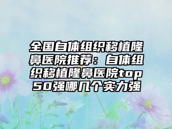 全国自体组织移植隆鼻医院推荐：自体组织移植隆鼻医院top50强哪几个实力强