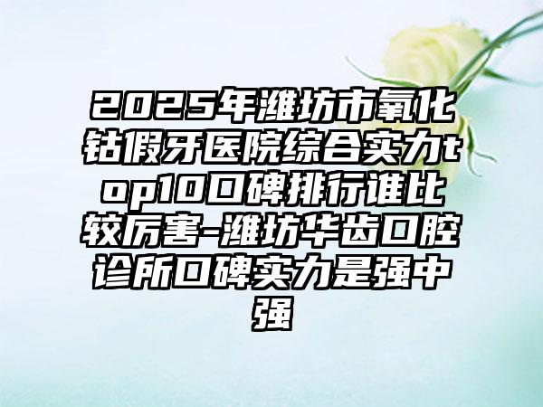 2025年潍坊市氧化钴假牙医院综合实力top10口碑排行谁比较厉害-潍坊华齿口腔诊所口碑实力是强中强