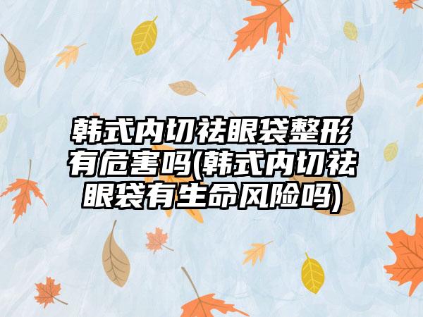 韩式内切祛眼袋整形有危害吗(韩式内切祛眼袋有生命风险吗)