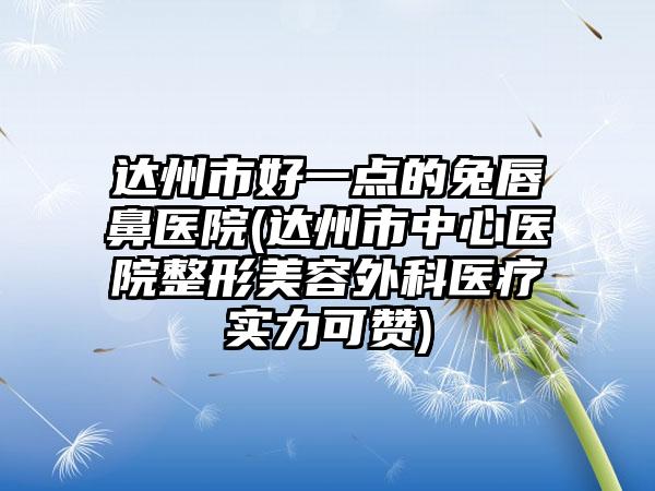 达州市好一点的兔唇鼻医院(达州市中心医院整形美容外科医疗实力可赞)