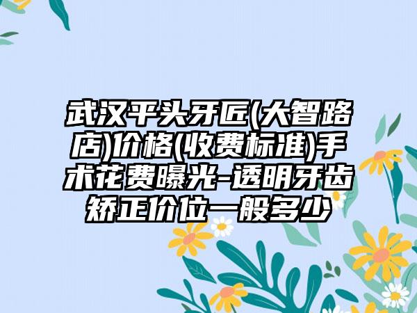 武汉平头牙匠(大智路店)价格(收费标准)手术花费曝光-透明牙齿矫正价位一般多少