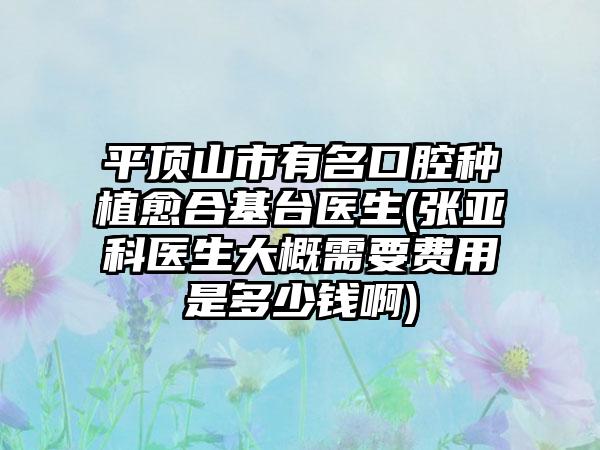 平顶山市有名口腔种植愈合基台医生(张亚科医生大概需要费用是多少钱啊)