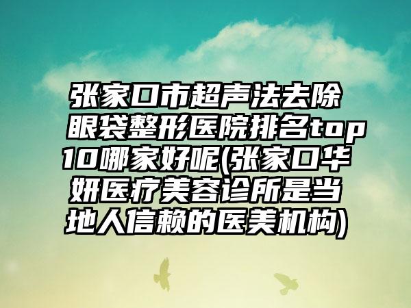 张家口市超声法去除眼袋整形医院排名top10哪家好呢(张家口华妍医疗美容诊所是当地人信赖的医美机构)