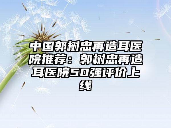 中国郭树忠再造耳医院推荐：郭树忠再造耳医院50强评价上线