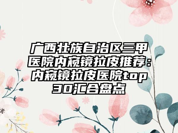 广西壮族自治区三甲医院内窥镜拉皮推荐：内窥镜拉皮医院top30汇合盘点