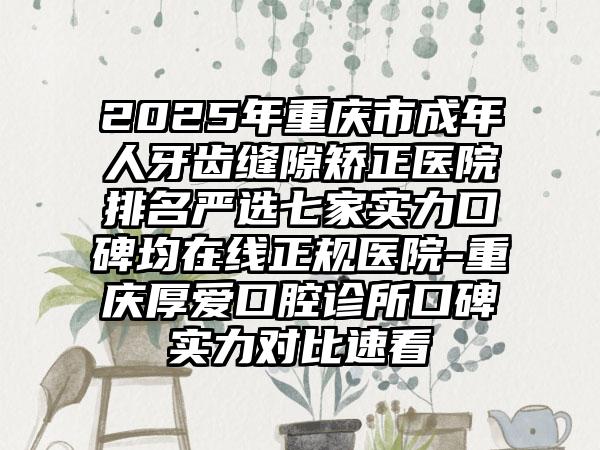 2025年重庆市成年人牙齿缝隙矫正医院排名严选七家实力口碑均在线正规医院-重庆厚爱口腔诊所口碑实力对比速看