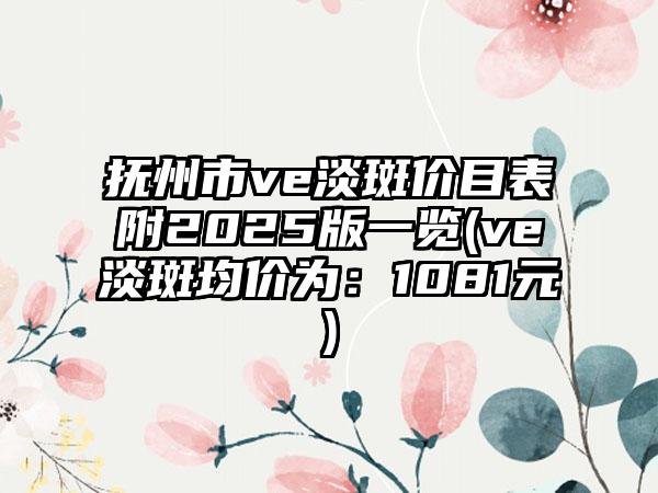 抚州市ve淡斑价目表附2025版一览(ve淡斑均价为：1081元)