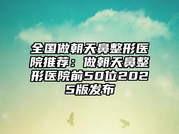 全国做朝天鼻整形医院推荐：做朝天鼻整形医院前50位2025版发布