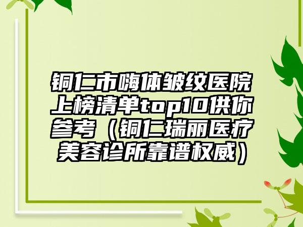 铜仁市嗨体皱纹医院上榜清单top10供你参考（铜仁瑞丽医疗美容诊所靠谱权威）
