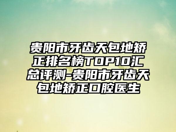 贵阳市牙齿天包地矫正排名榜TOP10汇总评测-贵阳市牙齿天包地矫正口腔医生