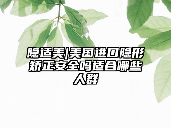 隐适美|美国进口隐形矫正安全吗适合哪些人群
