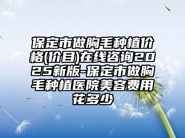 保定市做胸毛种植价格(价目)在线咨询2025新版-保定市做胸毛种植医院美容费用花多少