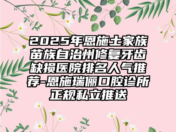2025年恩施土家族苗族自治州修复牙齿缺损医院排名人气推荐-恩施瑞俪口腔诊所正规私立推送