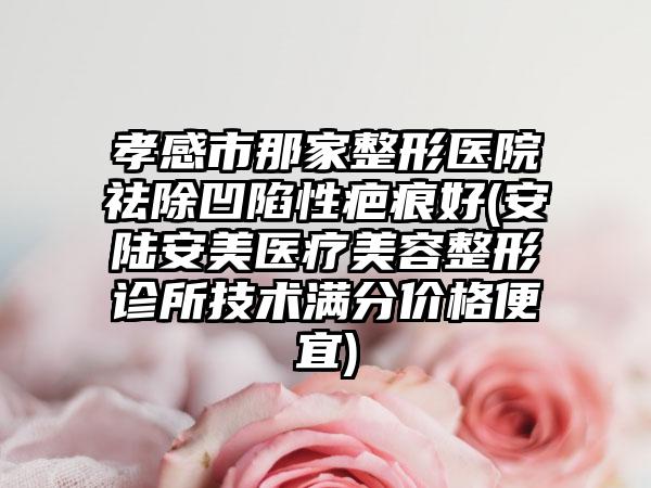 孝感市那家整形医院祛除凹陷性疤痕好(安陆安美医疗美容整形诊所技术满分价格便宜)