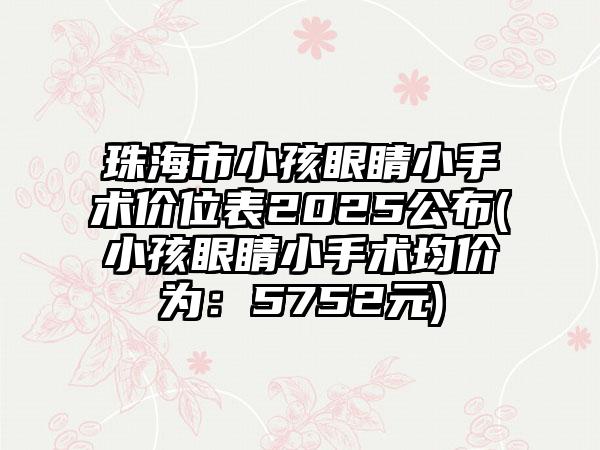珠海市小孩眼睛小手术价位表2025公布(小孩眼睛小手术均价为：5752元)