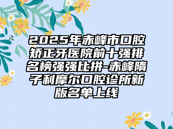 2025年赤峰市口腔矫正牙医院前十强排名榜强强比拼-赤峰隋子利摩尔口腔诊所新版名单上线