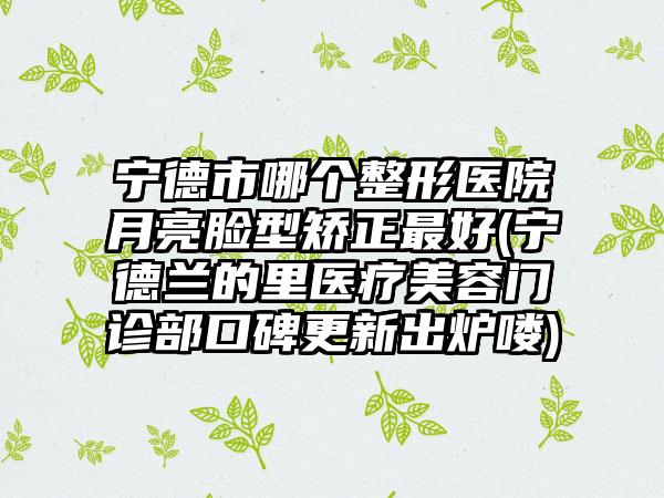 宁德市哪个整形医院月亮脸型矫正最好(宁德兰的里医疗美容门诊部口碑更新出炉喽)