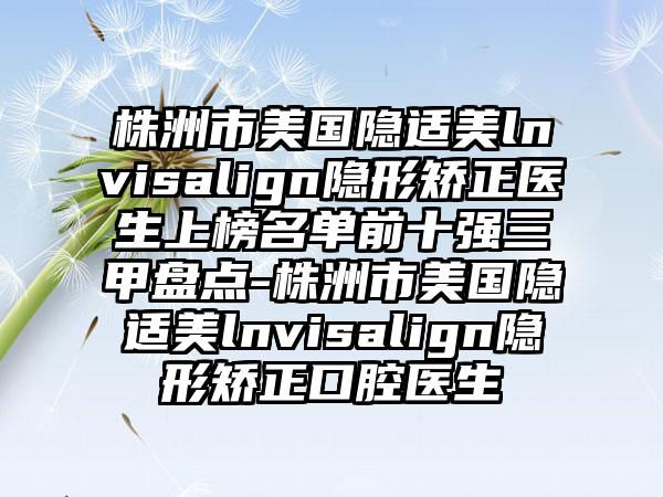 株洲市美国隐适美lnvisalign隐形矫正医生上榜名单前十强三甲盘点-株洲市美国隐适美lnvisalign隐形矫正口腔医生