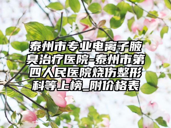 泰州市专业电离子腋臭治疗医院-泰州市第四人民医院烧伤整形科等上榜_附价格表