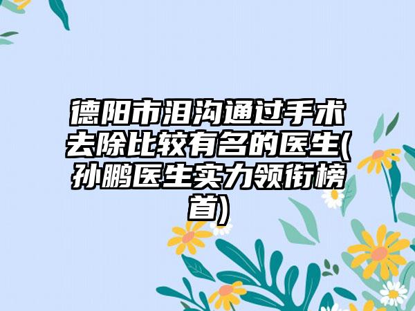 德阳市泪沟通过手术去除比较有名的医生(孙鹏医生实力领衔榜首)