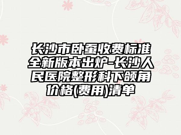 长沙市卧蚕收费标准全新版本出炉-长沙人民医院整形科下颌角价格(费用)清单