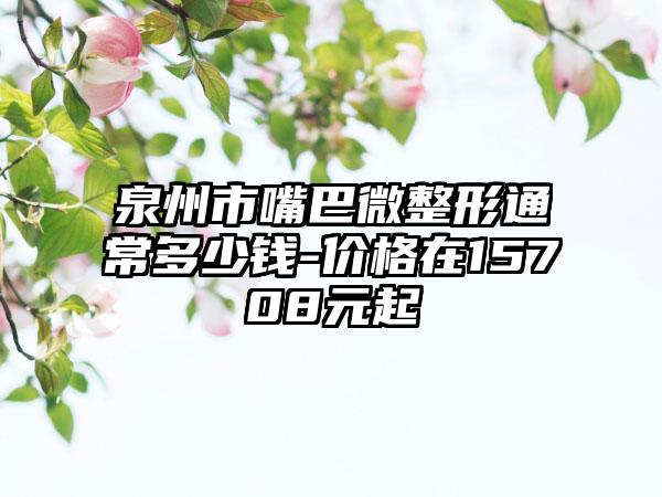 泉州市嘴巴微整形通常多少钱-价格在15708元起