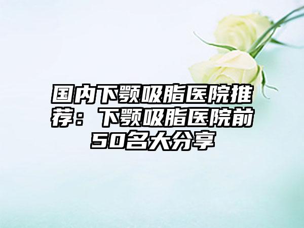 国内下颚吸脂医院推荐：下颚吸脂医院前50名大分享