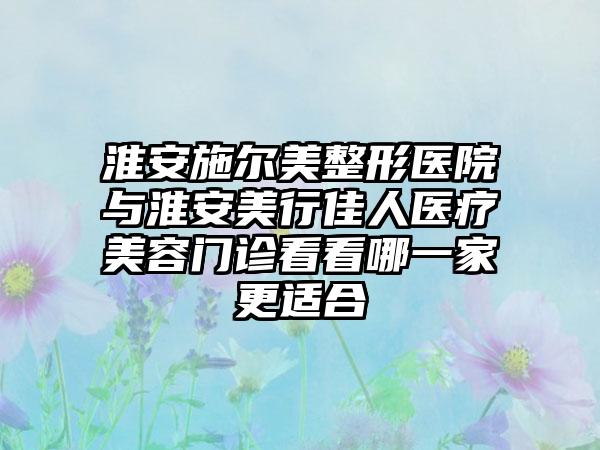 淮安施尔美整形医院与淮安美行佳人医疗美容门诊看看哪一家更适合