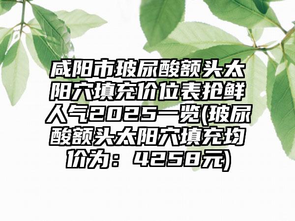 咸阳市玻尿酸额头太阳穴填充价位表抢鲜人气2025一览(玻尿酸额头太阳穴填充均价为：4258元)