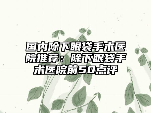 国内除下眼袋手术医院推荐：除下眼袋手术医院前50点评
