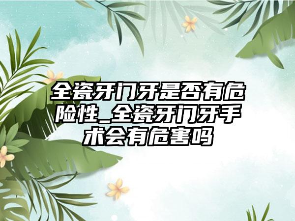 全瓷牙门牙是否有危险性_全瓷牙门牙手术会有危害吗