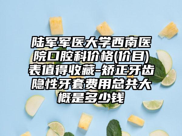 陆军军医大学西南医院口腔科价格(价目)表值得收藏-矫正牙齿隐性牙套费用总共大概是多少钱