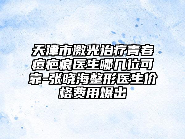 天津市激光治疗青春痘疤痕医生哪几位可靠-张晓海整形医生价格费用爆出