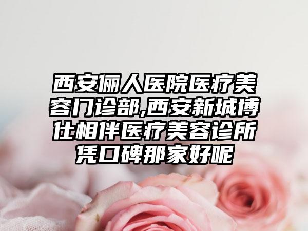 西安俪人医院医疗美容门诊部,西安新城博仕相伴医疗美容诊所凭口碑那家好呢