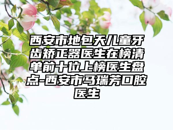 西安市地包天儿童牙齿矫正器医生在榜清单前十位上榜医生盘点-西安市马瑞芳口腔医生