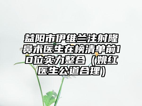 益阳市伊维兰注射隆鼻术医生在榜清单前10位实力整合（姚红医生公道合理）